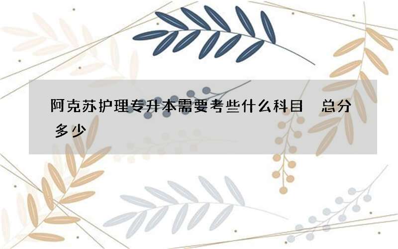 阿克苏护理专升本需要考些什么科目 总分多少